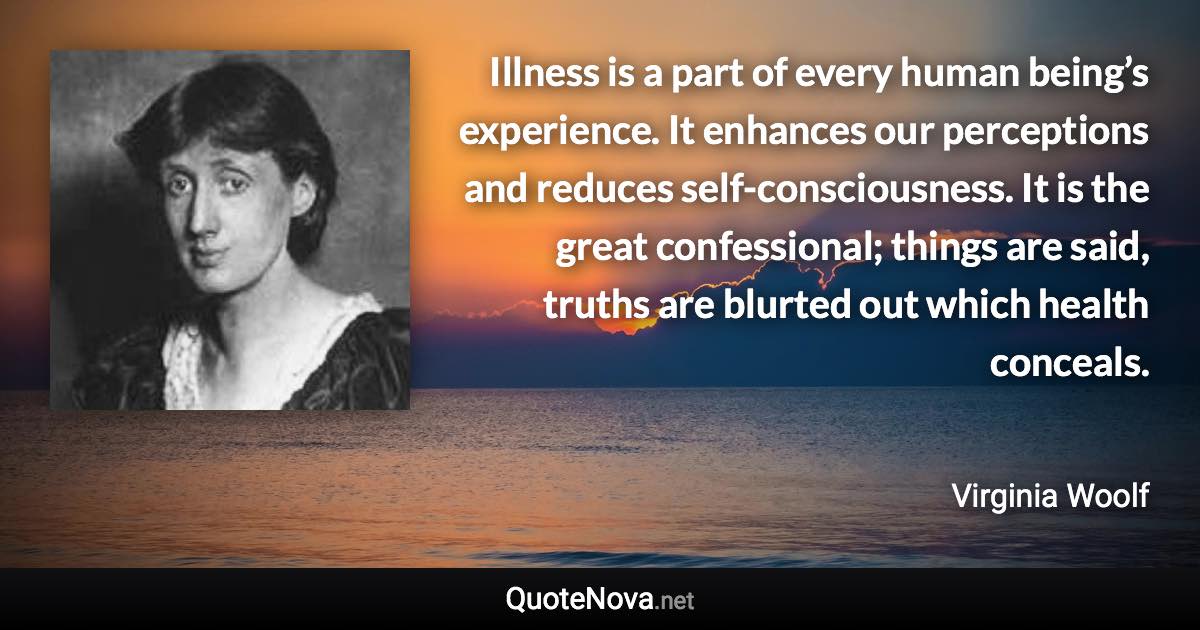 Illness is a part of every human being’s experience. It enhances our perceptions and reduces self-consciousness. It is the great confessional; things are said, truths are blurted out which health conceals. - Virginia Woolf quote