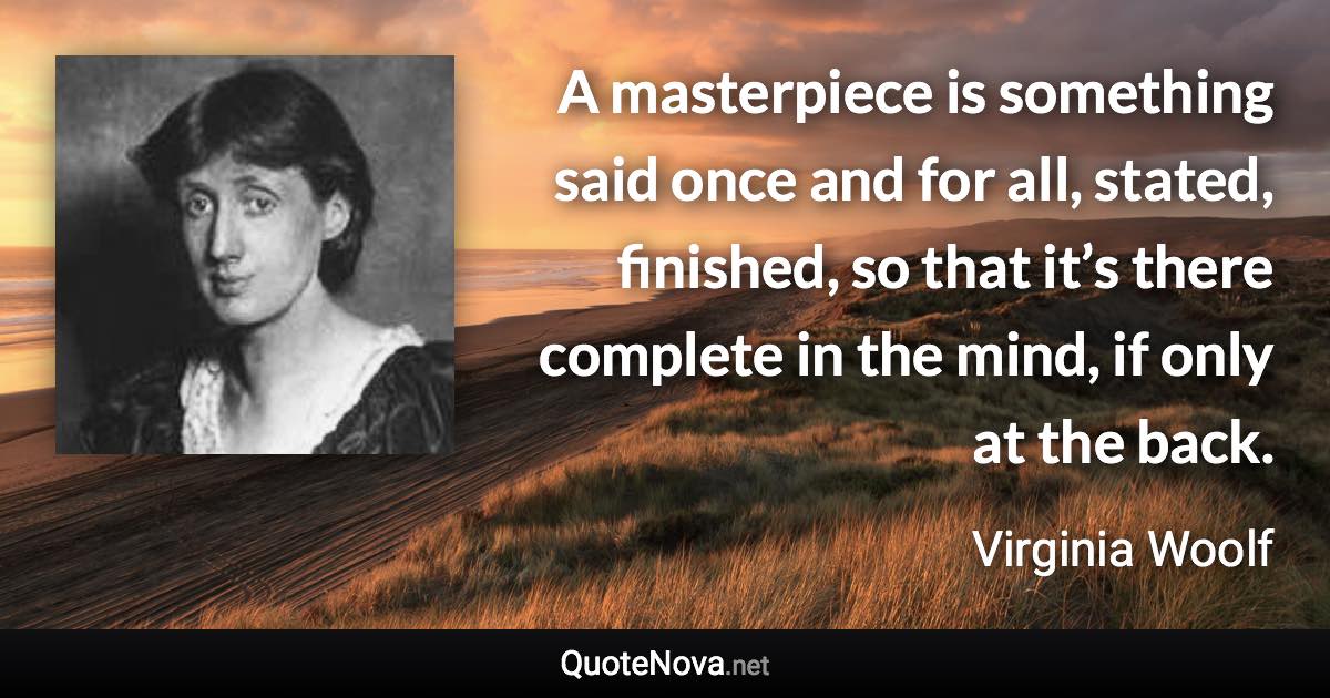 A masterpiece is something said once and for all, stated, finished, so that it’s there complete in the mind, if only at the back. - Virginia Woolf quote