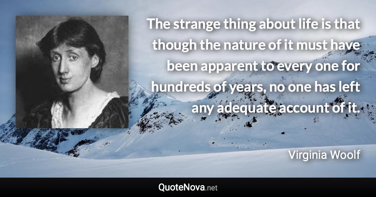 The strange thing about life is that though the nature of it must have been apparent to every one for hundreds of years, no one has left any adequate account of it. - Virginia Woolf quote