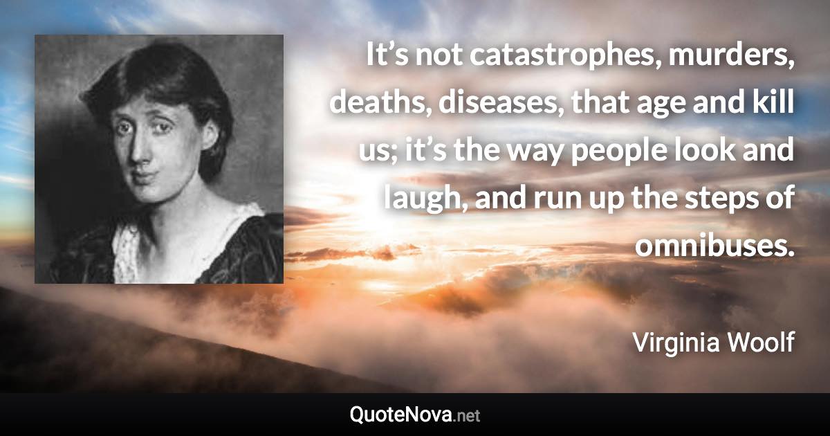 It’s not catastrophes, murders, deaths, diseases, that age and kill us; it’s the way people look and laugh, and run up the steps of omnibuses. - Virginia Woolf quote