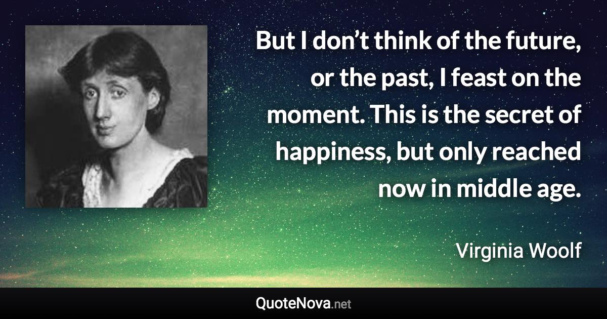 But I don’t think of the future, or the past, I feast on the moment. This is the secret of happiness, but only reached now in middle age. - Virginia Woolf quote