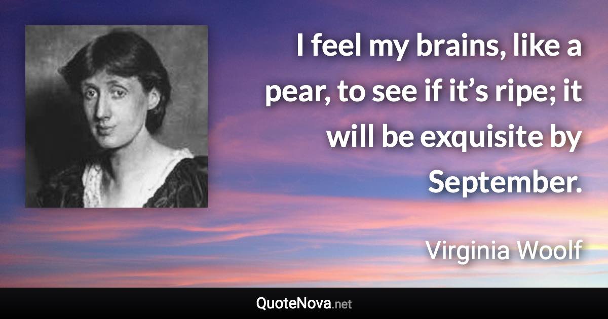 I feel my brains, like a pear, to see if it’s ripe; it will be exquisite by September. - Virginia Woolf quote