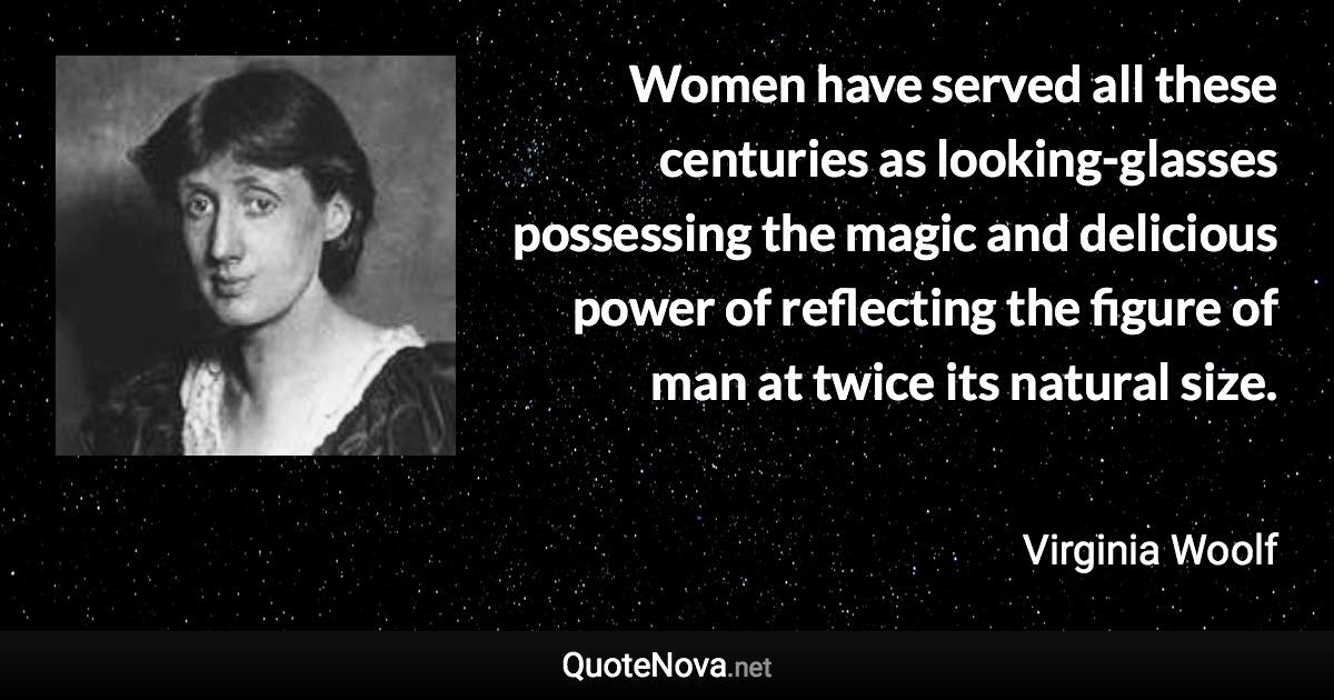 Women have served all these centuries as looking-glasses possessing the magic and delicious power of reflecting the figure of man at twice its natural size. - Virginia Woolf quote