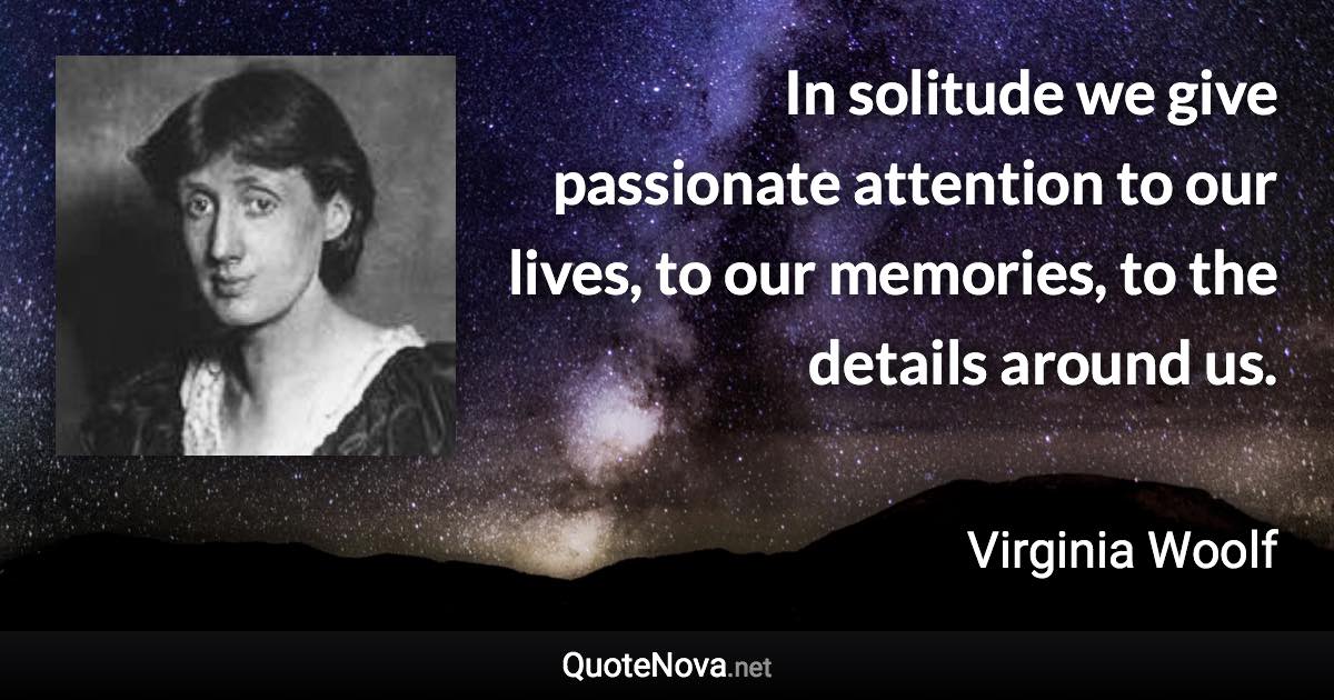 In solitude we give passionate attention to our lives, to our memories, to the details around us. - Virginia Woolf quote