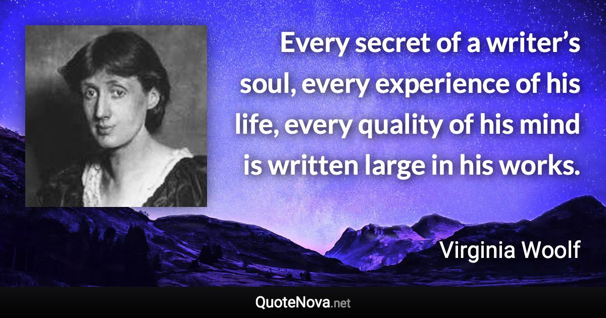 Every secret of a writer’s soul, every experience of his life, every quality of his mind is written large in his works. - Virginia Woolf quote
