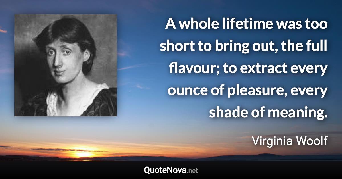 A whole lifetime was too short to bring out, the full flavour; to extract every ounce of pleasure, every shade of meaning. - Virginia Woolf quote