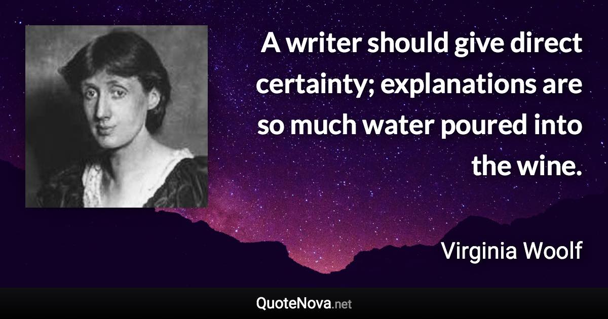 A writer should give direct certainty; explanations are so much water poured into the wine. - Virginia Woolf quote