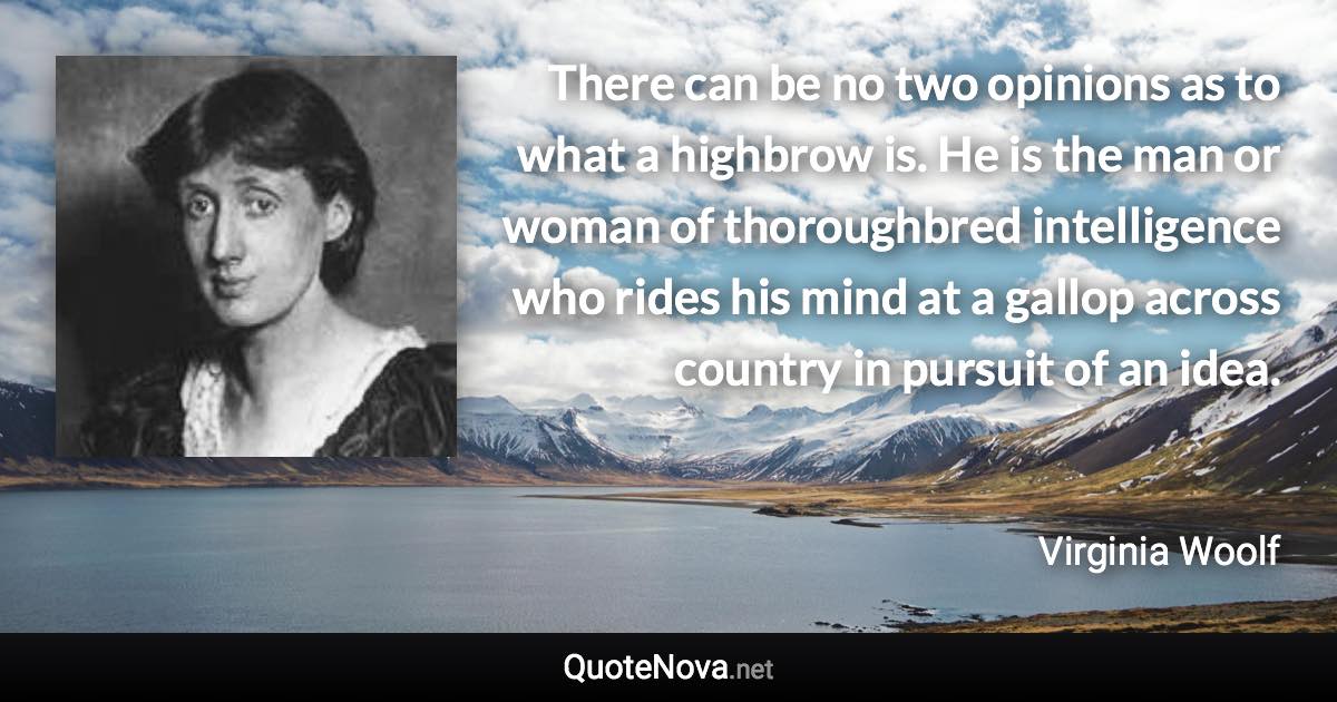 There can be no two opinions as to what a highbrow is. He is the man or woman of thoroughbred intelligence who rides his mind at a gallop across country in pursuit of an idea. - Virginia Woolf quote