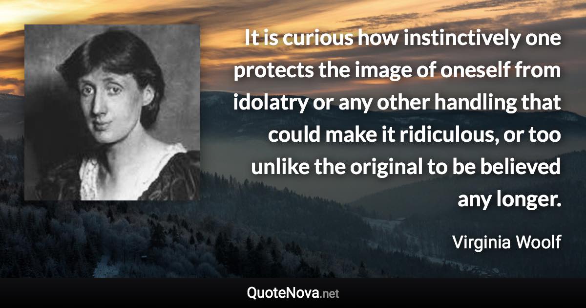 It is curious how instinctively one protects the image of oneself from idolatry or any other handling that could make it ridiculous, or too unlike the original to be believed any longer. - Virginia Woolf quote