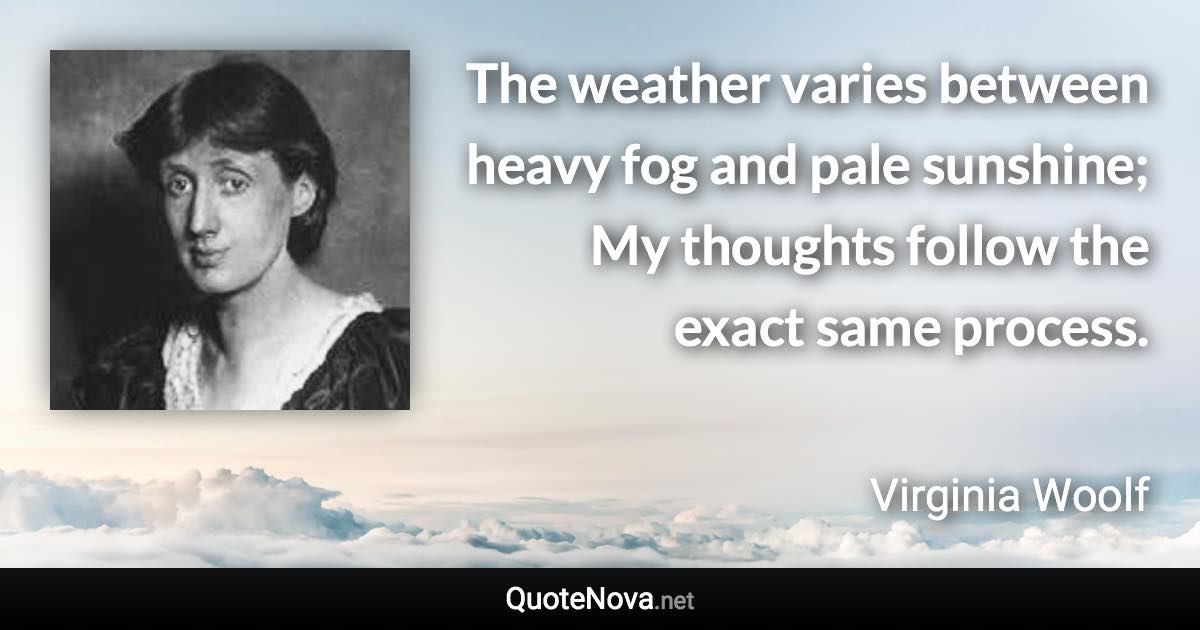 The weather varies between heavy fog and pale sunshine; My thoughts follow the exact same process. - Virginia Woolf quote