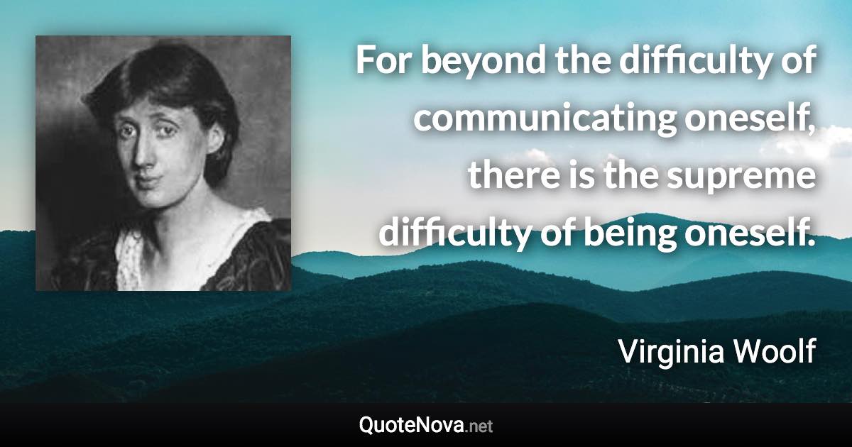 For beyond the difficulty of communicating oneself, there is the supreme difficulty of being oneself. - Virginia Woolf quote