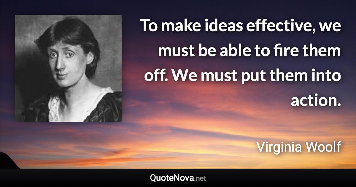 To make ideas effective, we must be able to fire them off. We must put them into action. - Virginia Woolf quote