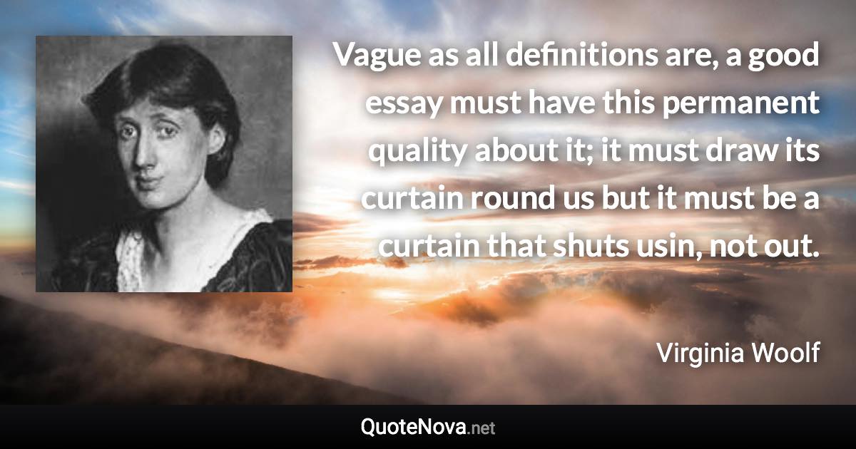 Vague as all definitions are, a good essay must have this permanent quality about it; it must draw its curtain round us but it must be a curtain that shuts usin, not out. - Virginia Woolf quote
