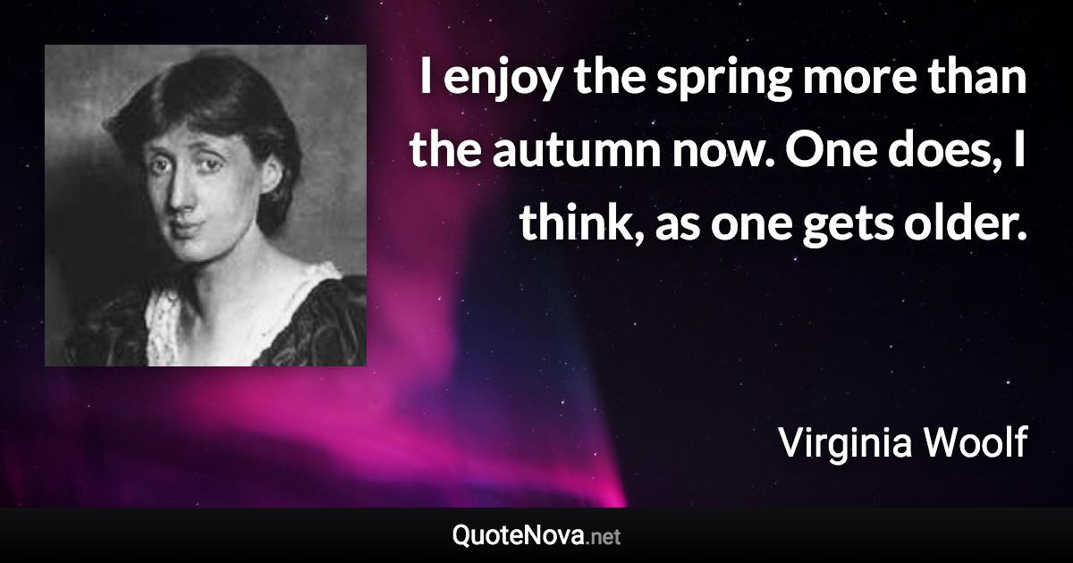 I enjoy the spring more than the autumn now. One does, I think, as one gets older. - Virginia Woolf quote