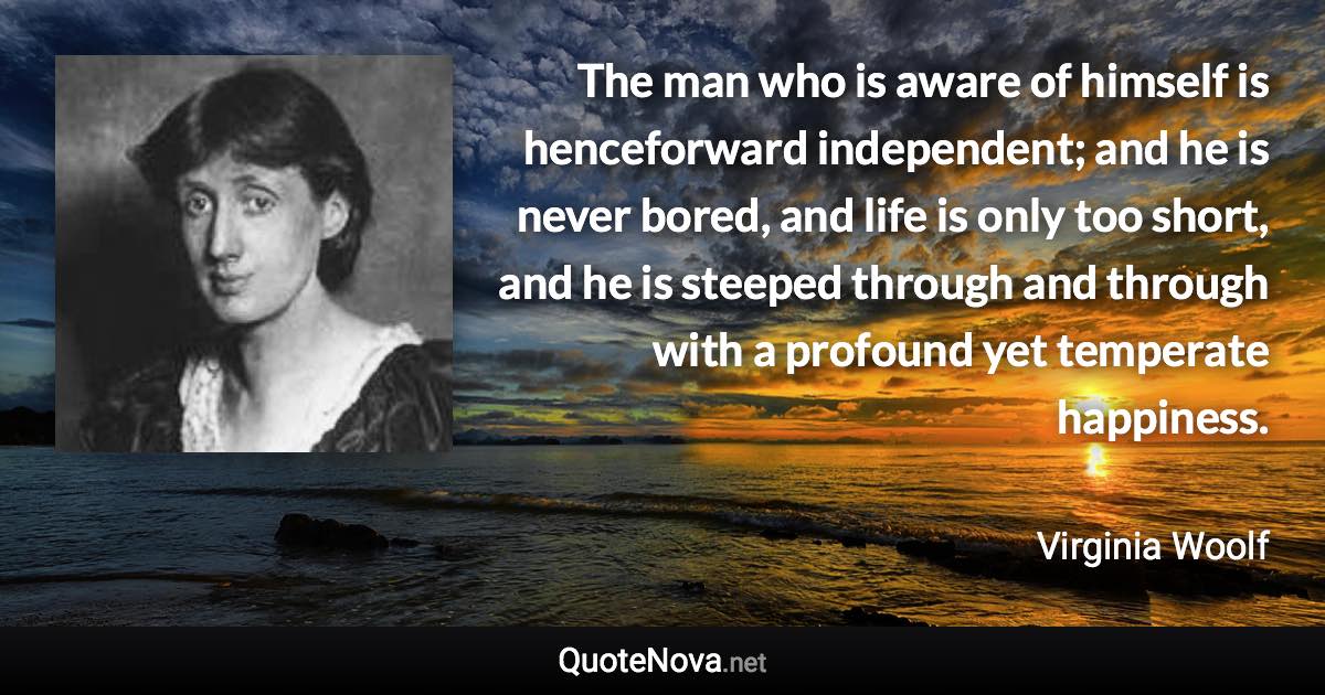 The man who is aware of himself is henceforward independent; and he is never bored, and life is only too short, and he is steeped through and through with a profound yet temperate happiness. - Virginia Woolf quote