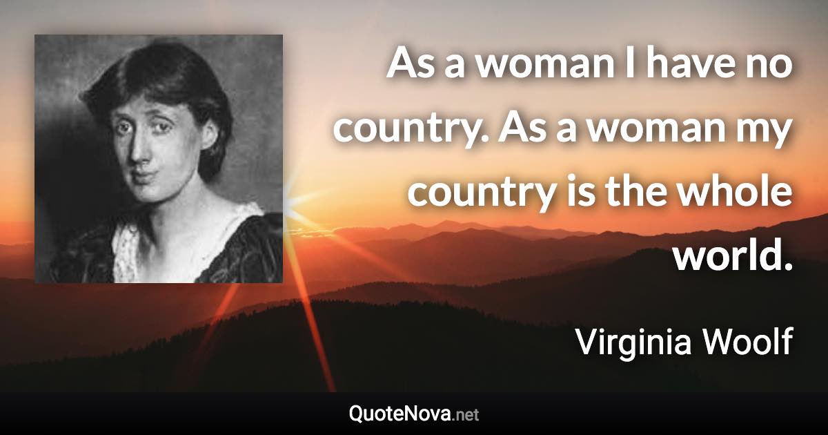 As a woman I have no country. As a woman my country is the whole world. - Virginia Woolf quote