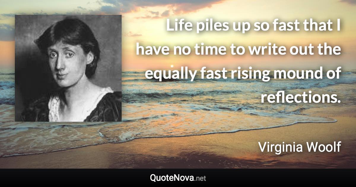 Life piles up so fast that I have no time to write out the equally fast rising mound of reflections. - Virginia Woolf quote