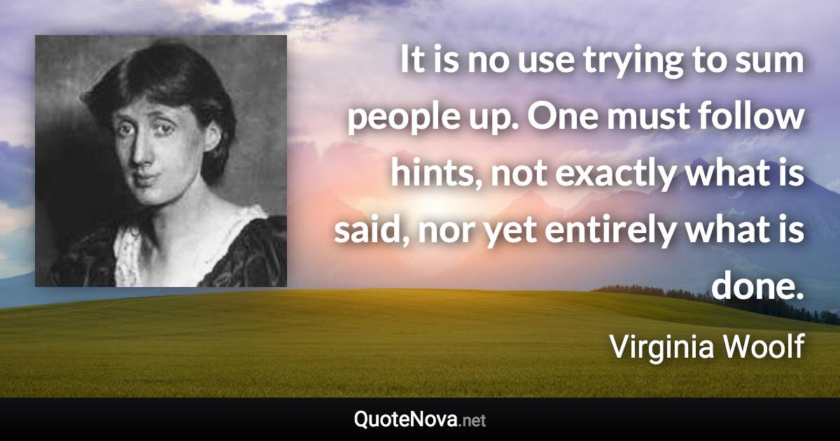 It is no use trying to sum people up. One must follow hints, not exactly what is said, nor yet entirely what is done. - Virginia Woolf quote