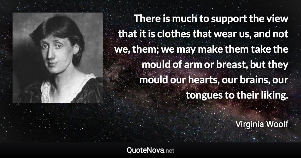 There is much to support the view that it is clothes that wear us, and not we, them; we may make them take the mould of arm or breast, but they mould our hearts, our brains, our tongues to their liking. - Virginia Woolf quote