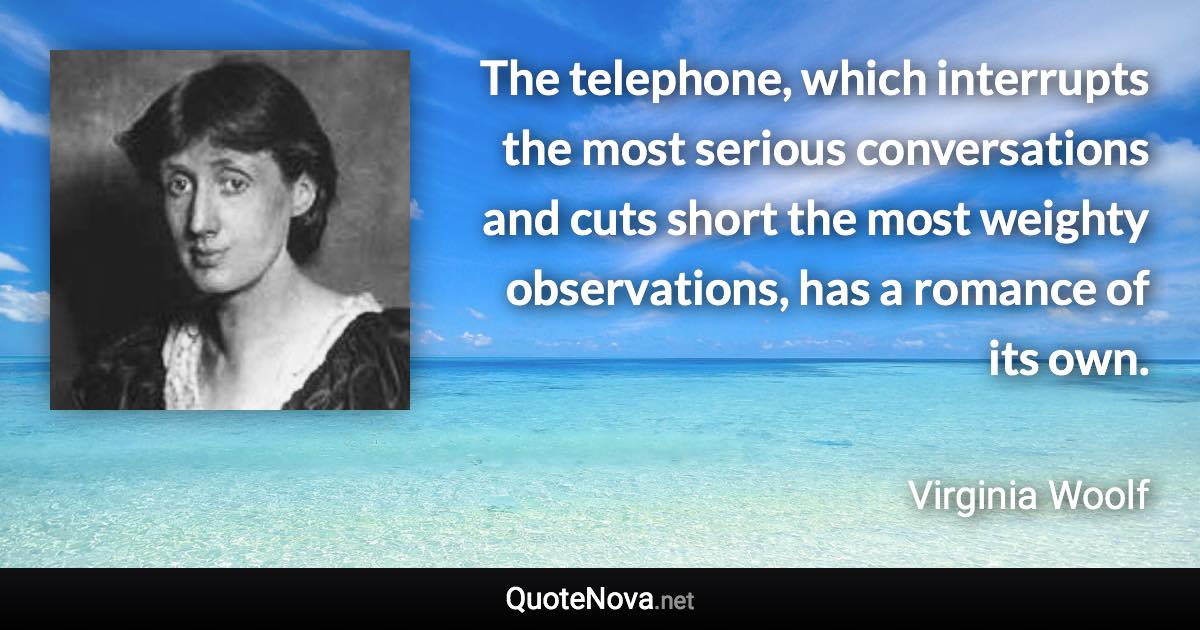 The telephone, which interrupts the most serious conversations and cuts short the most weighty observations, has a romance of its own. - Virginia Woolf quote