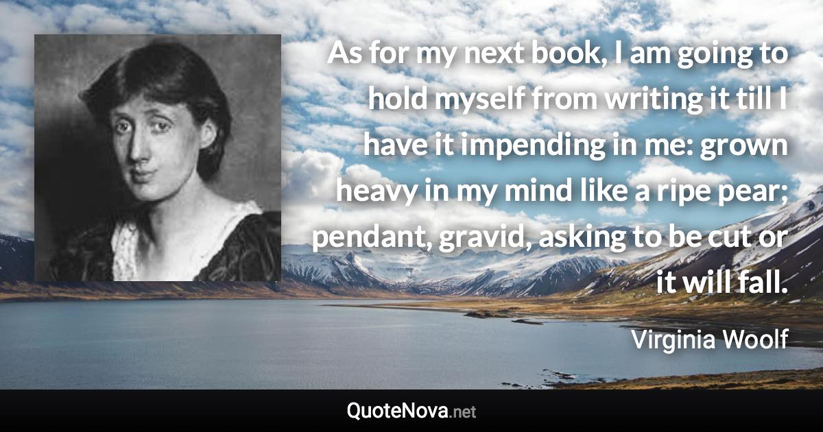 As for my next book, I am going to hold myself from writing it till I have it impending in me: grown heavy in my mind like a ripe pear; pendant, gravid, asking to be cut or it will fall. - Virginia Woolf quote