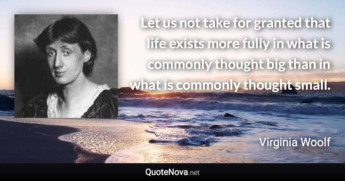 Let us not take for granted that life exists more fully in what is commonly thought big than in what is commonly thought small. - Virginia Woolf quote