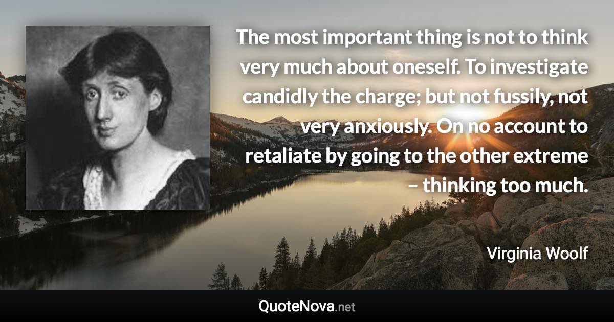 The most important thing is not to think very much about oneself. To investigate candidly the charge; but not fussily, not very anxiously. On no account to retaliate by going to the other extreme – thinking too much. - Virginia Woolf quote