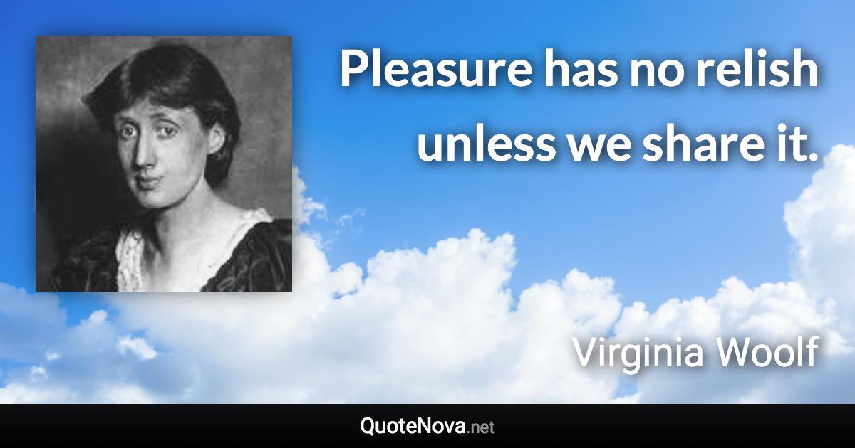 Pleasure has no relish unless we share it. - Virginia Woolf quote