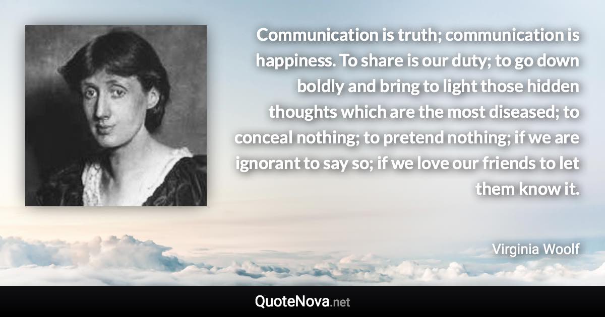 Communication is truth; communication is happiness. To share is our duty; to go down boldly and bring to light those hidden thoughts which are the most diseased; to conceal nothing; to pretend nothing; if we are ignorant to say so; if we love our friends to let them know it. - Virginia Woolf quote