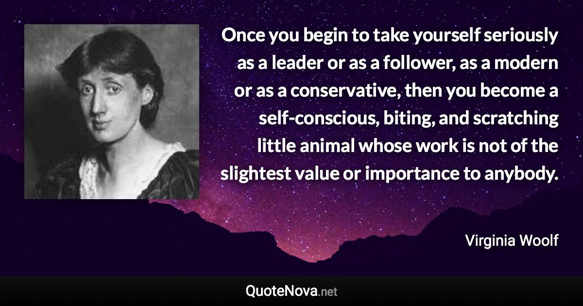 Once you begin to take yourself seriously as a leader or as a follower, as a modern or as a conservative, then you become a self-conscious, biting, and scratching little animal whose work is not of the slightest value or importance to anybody. - Virginia Woolf quote