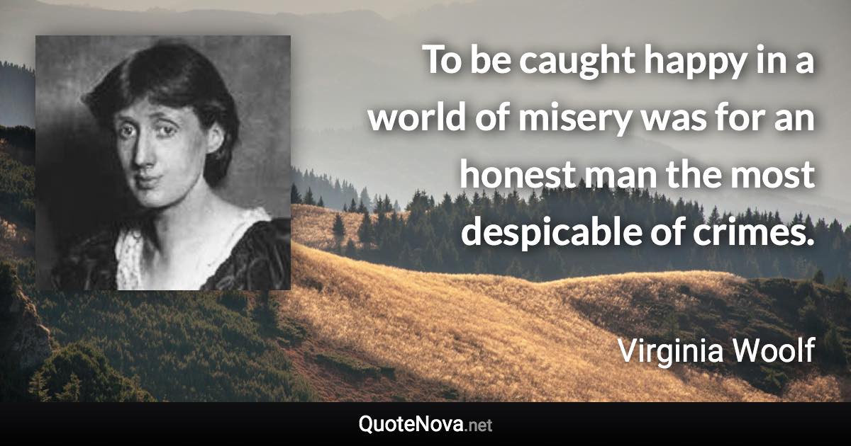 To be caught happy in a world of misery was for an honest man the most despicable of crimes. - Virginia Woolf quote