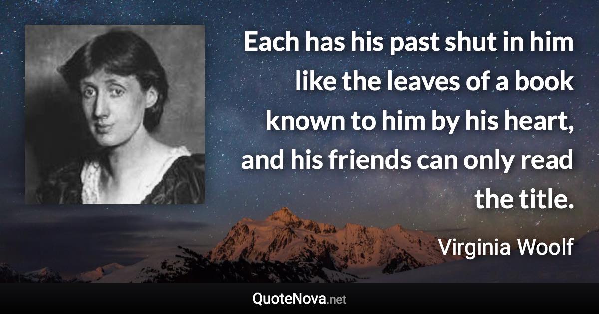 Each has his past shut in him like the leaves of a book known to him by his heart, and his friends can only read the title. - Virginia Woolf quote