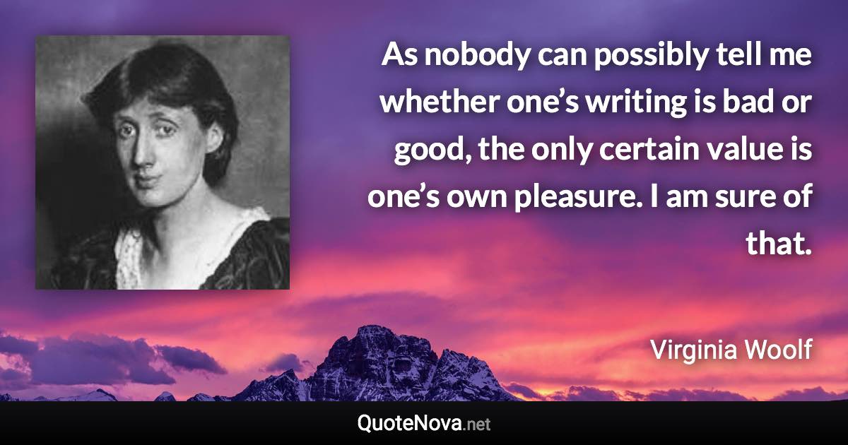 As nobody can possibly tell me whether one’s writing is bad or good, the only certain value is one’s own pleasure. I am sure of that. - Virginia Woolf quote