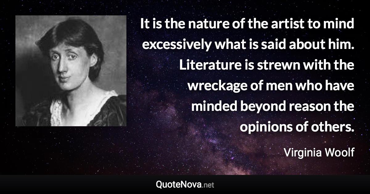 It is the nature of the artist to mind excessively what is said about him. Literature is strewn with the wreckage of men who have minded beyond reason the opinions of others. - Virginia Woolf quote