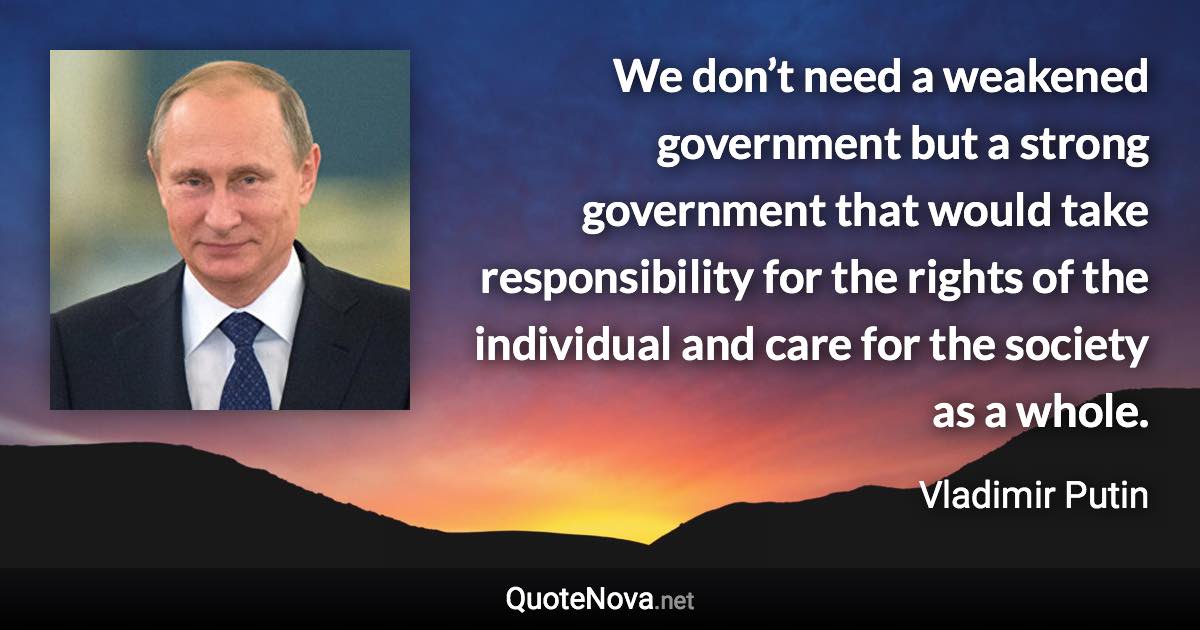 We don’t need a weakened government but a strong government that would take responsibility for the rights of the individual and care for the society as a whole. - Vladimir Putin quote