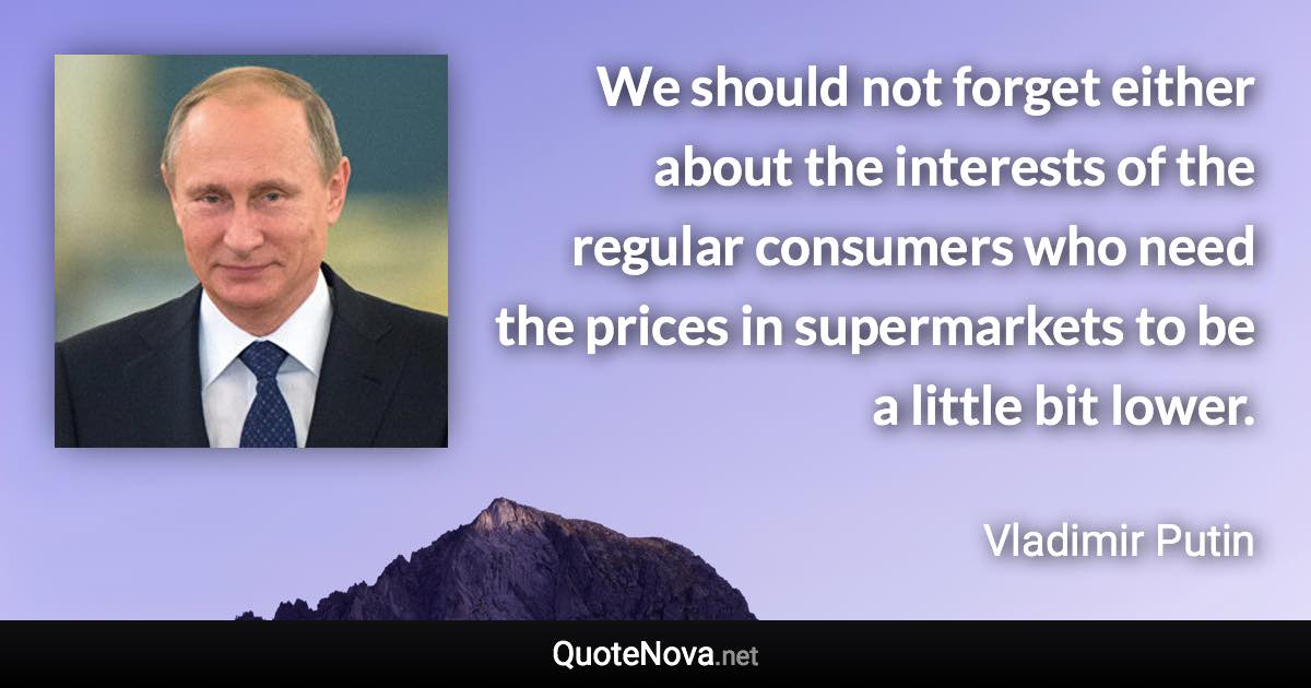 We should not forget either about the interests of the regular consumers who need the prices in supermarkets to be a little bit lower. - Vladimir Putin quote