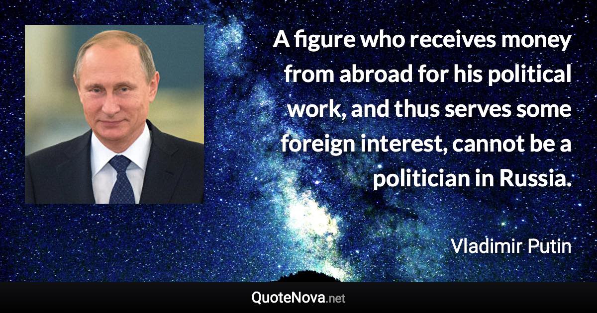 A figure who receives money from abroad for his political work, and thus serves some foreign interest, cannot be a politician in Russia. - Vladimir Putin quote