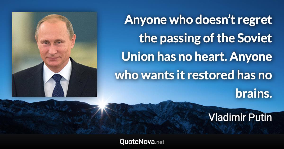 Anyone who doesn’t regret the passing of the Soviet Union has no heart. Anyone who wants it restored has no brains. - Vladimir Putin quote