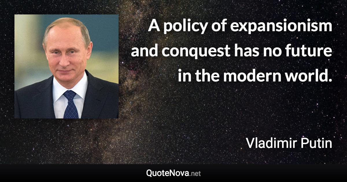 A policy of expansionism and conquest has no future in the modern world. - Vladimir Putin quote
