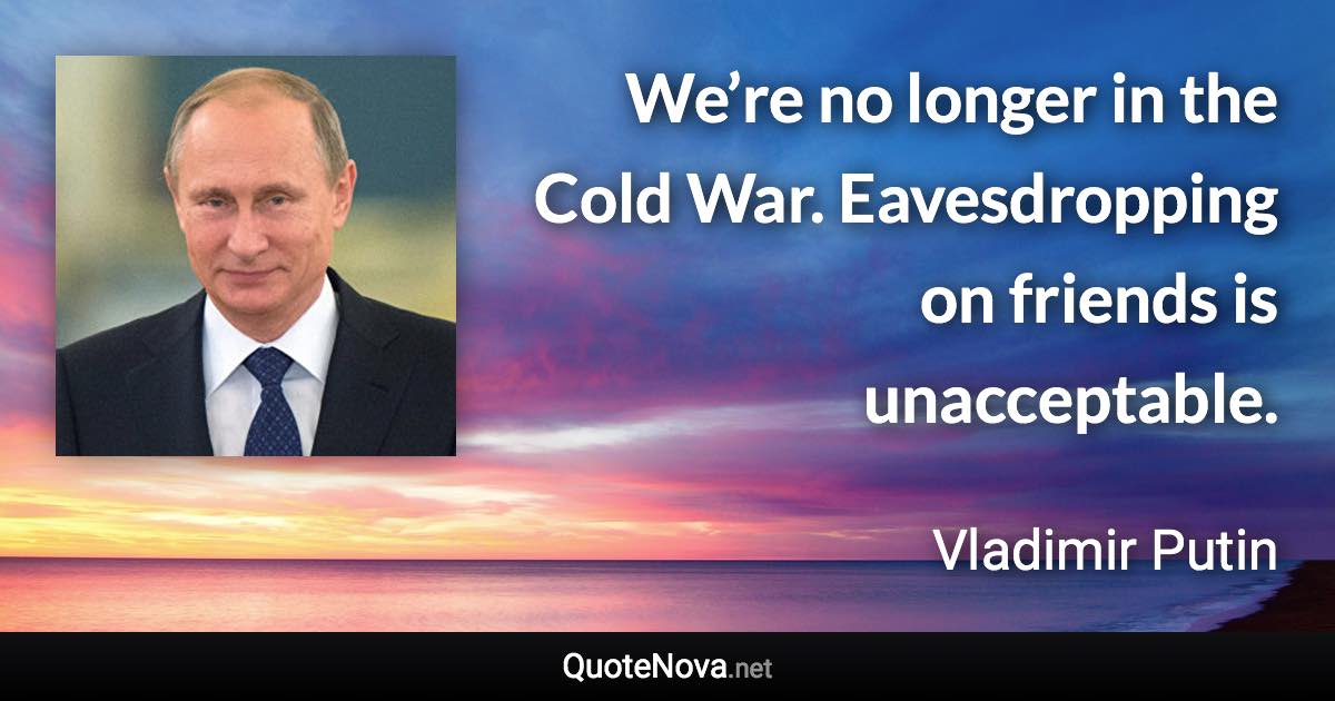 We’re no longer in the Cold War. Eavesdropping on friends is unacceptable. - Vladimir Putin quote