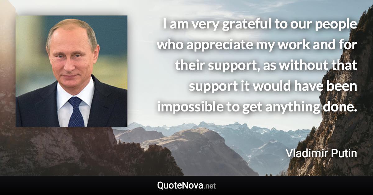 I am very grateful to our people who appreciate my work and for their support, as without that support it would have been impossible to get anything done. - Vladimir Putin quote