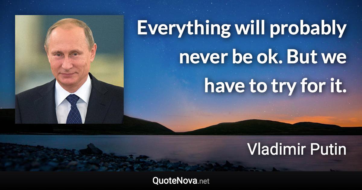 Everything will probably never be ok. But we have to try for it. - Vladimir Putin quote