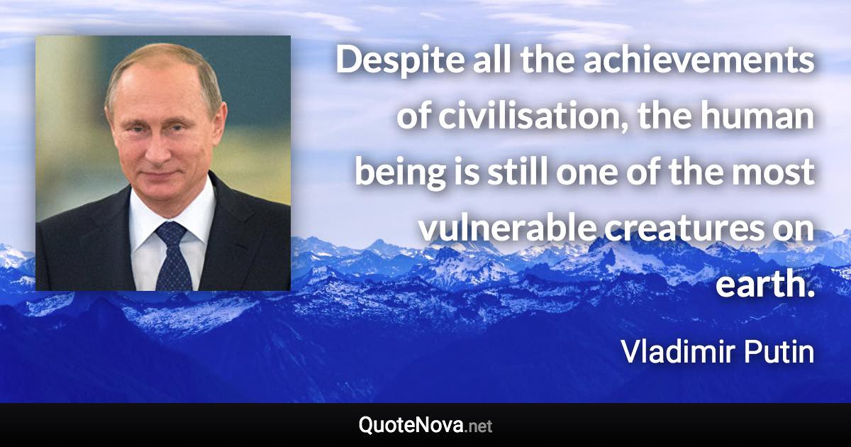 Despite all the achievements of civilisation, the human being is still one of the most vulnerable creatures on earth. - Vladimir Putin quote