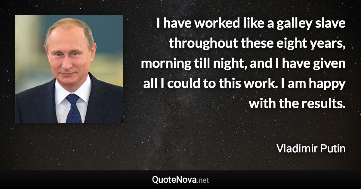 I have worked like a galley slave throughout these eight years, morning till night, and I have given all I could to this work. I am happy with the results. - Vladimir Putin quote