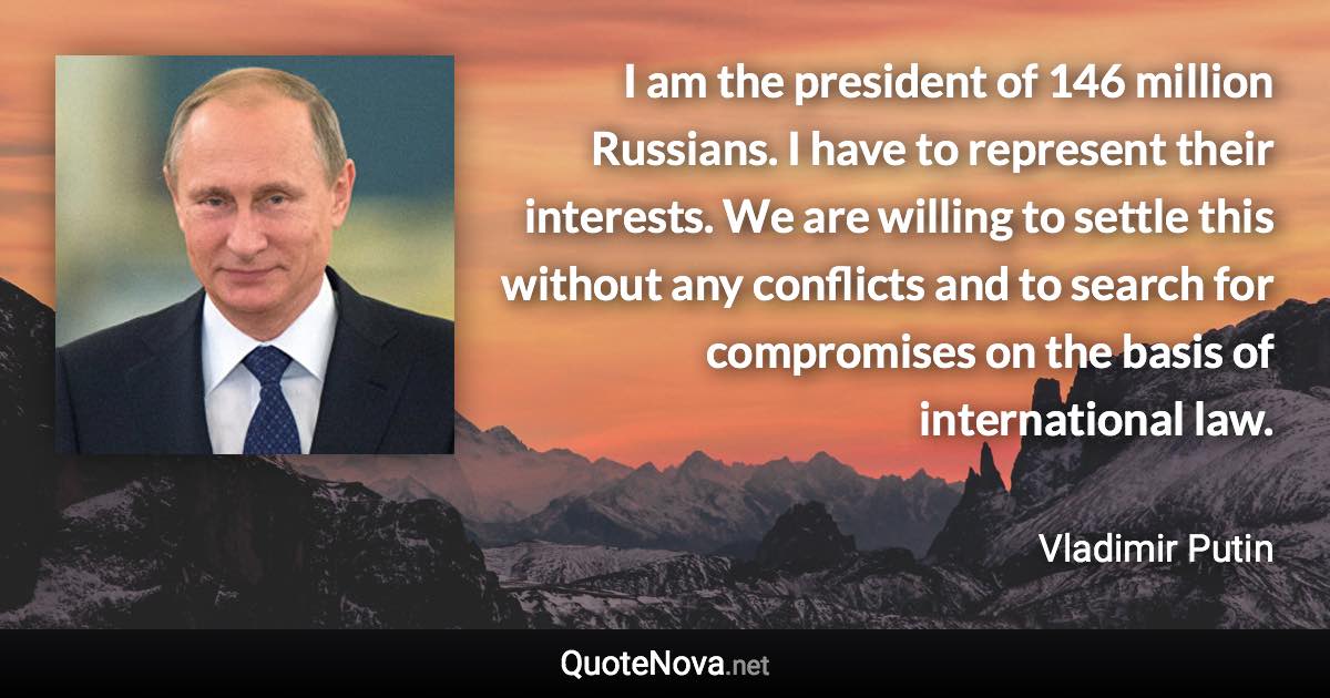 I am the president of 146 million Russians. I have to represent their interests. We are willing to settle this without any conflicts and to search for compromises on the basis of international law. - Vladimir Putin quote