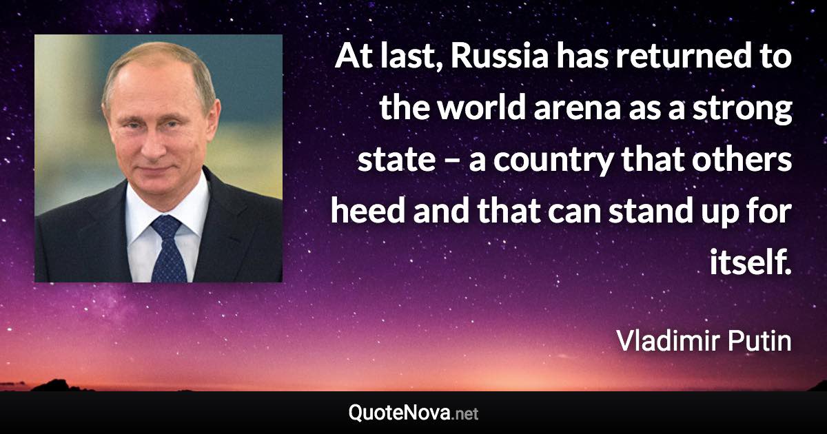At last, Russia has returned to the world arena as a strong state – a country that others heed and that can stand up for itself. - Vladimir Putin quote