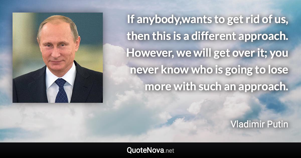 If anybody,wants to get rid of us, then this is a different approach. However, we will get over it; you never know who is going to lose more with such an approach. - Vladimir Putin quote