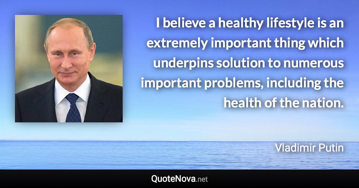 I believe a healthy lifestyle is an extremely important thing which underpins solution to numerous important problems, including the health of the nation. - Vladimir Putin quote