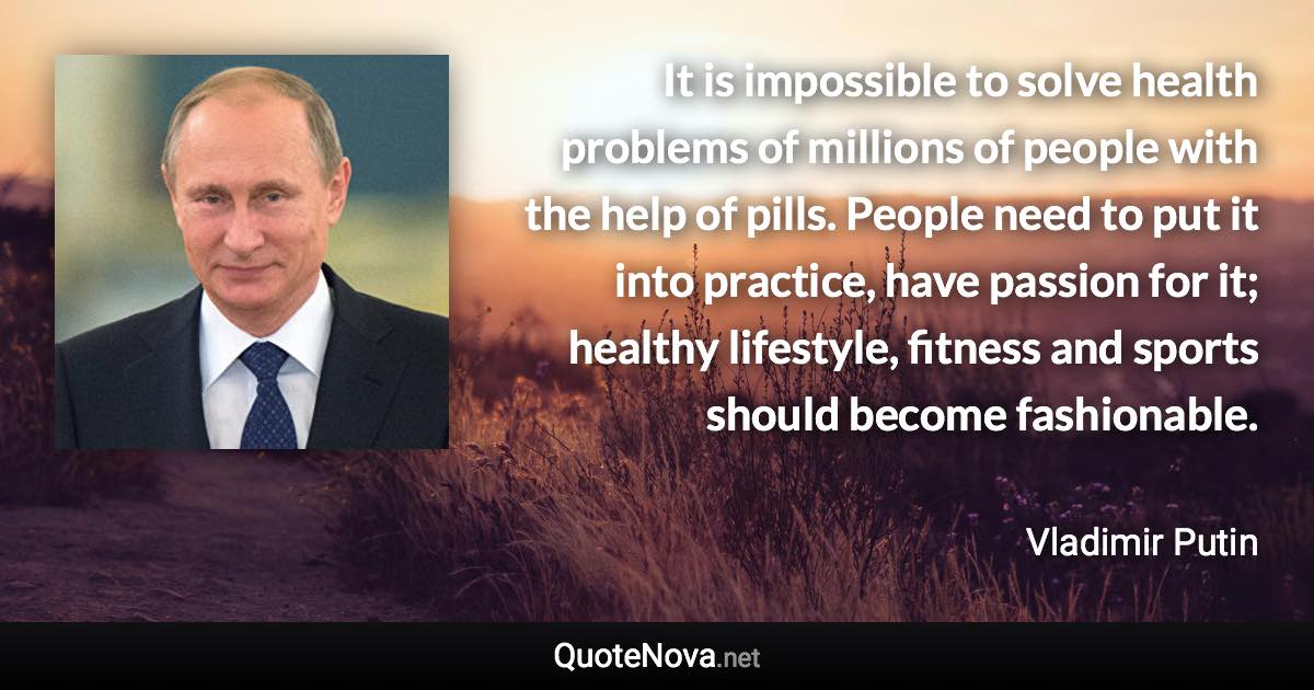 It is impossible to solve health problems of millions of people with the help of pills. People need to put it into practice, have passion for it; healthy lifestyle, fitness and sports should become fashionable. - Vladimir Putin quote
