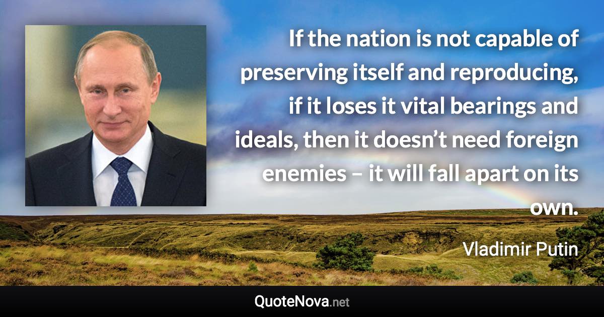 If the nation is not capable of preserving itself and reproducing, if it loses it vital bearings and ideals, then it doesn’t need foreign enemies – it will fall apart on its own. - Vladimir Putin quote